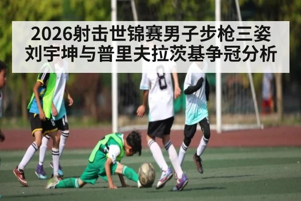 2026射击世锦赛男子步枪三姿刘宇坤与普里夫拉茨基争冠分析