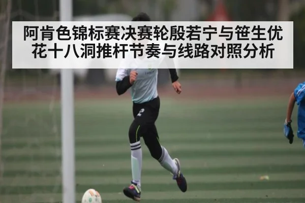 阿肯色锦标赛决赛轮殷若宁与笹生优花十八洞推杆节奏与线路对照分析 - kering